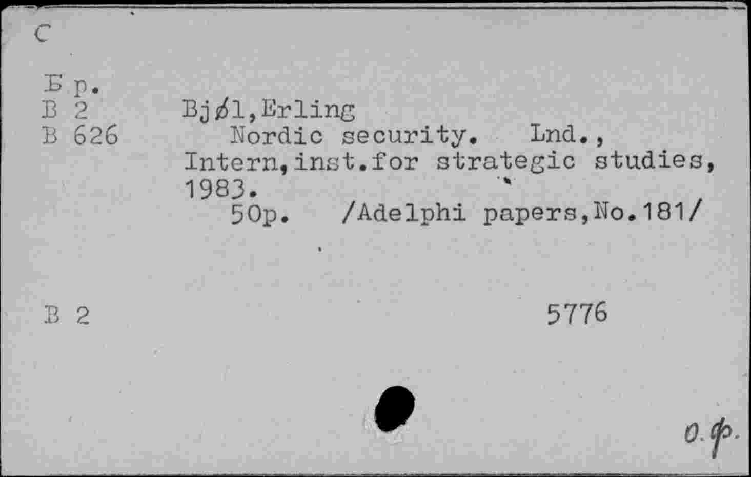 ﻿c
Ep. B 2 B 626	Bj/1,Erling Nordic security. End., Intern,inst. for strategic studies, 1983. 5Op.	/Adelphi papers,No.181/
B 2	5776
0